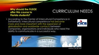 CURRICULUM NEEDS
• According to the Center of Intercultural Competence in
Switzerland, intercultural competence has become
more and more important with the expansion of
globalization and worldwide contacts between
companies, organizations and individuals who need the
ability to communicate in a successful way.
www.CICB.net
Why should the FLDOE
offer this course to
Florida students?
5
 