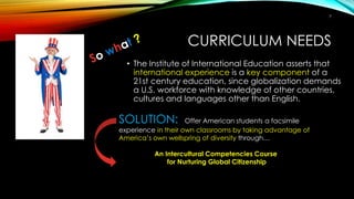 CURRICULUM NEEDS
• The Institute of International Education asserts that
international experience is a key component of a
21st century education, since globalization demands
a U.S. workforce with knowledge of other countries,
cultures and languages other than English.
SOLUTION: Offer American students a facsimile
experience in their own classrooms by taking advantage of
America’s own wellspring of diversity through…
An Intercultural Competencies Course
for Nurturing Global Citizenship
7
 