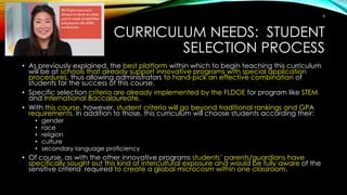 CURRICULUM NEEDS: STUDENT
SELECTION PROCESS
• As previously explained, the best platform within which to begin teaching this curriculum
will be at schools that already support innovative programs with special application
procedures, thus allowing administrators to hand-pick an effective combination of
students for the success of this course.
• Specific selection criteria are already implemented by the FLDOE for program like STEM
and International Baccalaureate.
• With this course, however, student criteria will go beyond traditional rankings and GPA
requirements. In addition to those, this curriculum will choose students according their:
• gender
• race
• religion
• culture
• secondary language proficiency
• Of course, as with the other innovative programs students’ parents/guardians have
specifically sought out this kind of intercultural exposure and would be fully aware of the
sensitive criteria required to create a global microcosm within one classroom.
8
 