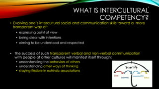 WHAT IS INTERCULTURAL
COMPETENCY?
• Evolving one’s intercultural social and communication skills toward a more
transparent way of:
• expressing point of view
• being clear with intentions
• aiming to be understood and respected
• The success of such transparent verbal and non-verbal communication
with people of other cultures will manifest itself through:
• understanding the behaviors of others
• understanding other ways of thinking
• staying flexible in extrinsic associations
9
 
