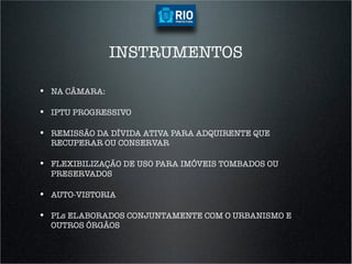 INSTRUMENTOS

•  NA CÂMARA:

•  IPTU PROGRESSIVO

•  REMISSÃO DA DÍVIDA ATIVA PARA ADQUIRENTE QUE
  RECUPERAR OU CONSERVAR

•  FLEXIBILIZAÇÃO DE USO PARA IMÓVEIS TOMBADOS OU
  PRESERVADOS

•  AUTO-VISTORIA

•  PLs ELABORADOS CONJUNTAMENTE COM O URBANISMO E
  OUTROS ÓRGÃOS
 