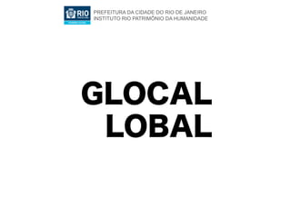 PREFEITURA DA CIDADE DO RIO DE JANEIRO
INSTITUTO RIO PATRIMÔNIO DA HUMANIDADE




GLOCAL
 LOBAL
 