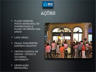 AÇÕES
•  PLANO DIRETOR:
  FUNDO MUNICIPAL DE
  CONSERVAÇÃO E
  PLANO DE GESTÃO DAS
  APACS

•  LAPA LEGAL

•  PRAÇA TIRADENTES
  DISTRITO CRIATIVO

•  CENTRO CARIOCA DE
  DESIGN + STUDIO X
  COLUMBIA
  UNIVERSITY

•  LEGISLAÇÃO
  INOVADORA
 