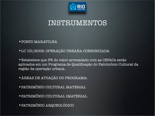 INSTRUMENTOS

•  ORTO MARAVILHA
 P

•  C 101/2009: OPERAÇÃO URBANA CONSORCIADA
 L

•  stabelece que 3% do valor arrecadado com as CEPACs serão
 E
aplicados em um Programa de Qualiﬁcação do Patrimônio Cultural da
região da operação urbana.

•  REAS DE ATUAÇÃO DO PROGRAMA:
 Á

•  ATRIMÔNIO CULTURAL MATERIAL
 P

•  ATRIMÔNIO CULTURAL IMATERIAL
 P

•  ATRIMÔNIO ARQUEOLÓGICO
 P
 