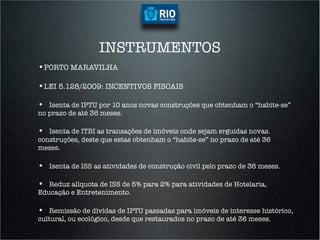 INSTRUMENTOS
•  ORTO MARAVILHA
 P

•  EI 5.128/2009: INCENTIVOS FISCAIS
 L

• 
 
 Isenta de IPTU por 10 anos novas construções que obtenham o “habite-se”
no prazo de até 36 meses.

• 
 
 Isenta de ITBI as transações de imóveis onde sejam erguidas novas.
construções, deste que estas obtenham o “habite-se” no prazo de até 36
meses.

• 
 
   Isenta de ISS as atividades de construção civil pelo prazo de 36 meses.

• 
 
 Reduz alíquota de ISS de 5% para 2% para atividades de Hotelaria,
Educação e Entretenimento.

• 
 
 Remissão de dívidas de IPTU passadas para imóveis de interesse histórico,
cultural, ou ecológico, desde que restaurados no prazo de até 36 meses.
 