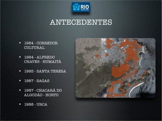 ANTECEDENTES

•  1984 - CORREDOR
  CULTURAL

•  1984 - ALFREDO
  CHAVES - HUMAITÁ

•  1985 - SANTA TERESA

•  1987 - SAGAS

•  1987 - CHACARÁ DO
  ALGODÃO - HORTO

•  1988 - URCA
 