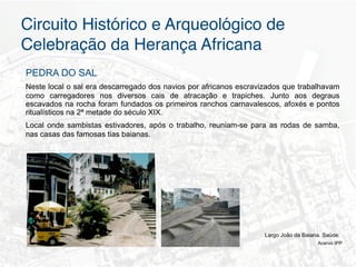 Circuito Histórico e Arqueológico de
Celebração da Herança Africana"
PEDRA DO SAL
Neste local o sal era descarregado dos navios por africanos escravizados que trabalhavam
como carregadores nos diversos cais de atracação e trapiches. Junto aos degraus
escavados na rocha foram fundados os primeiros ranchos carnavalescos, afoxés e pontos
ritualísticos na 2ª metade do século XIX.
Local onde sambistas estivadores, após o trabalho, reuniam-se para as rodas de samba,
nas casas das famosas tias baianas.




                                                                   Largo João da Baiana. Saúde.
                                                                                      Acervo IPP
 