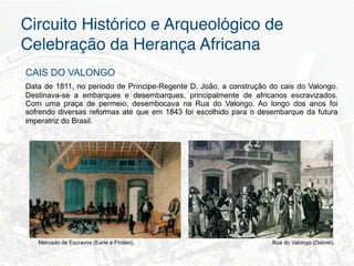 Circuito Histórico e Arqueológico de
Celebração da Herança Africana"
CAIS DO VALONGO
Data de 1811, no período de Príncipe-Regente D. João, a construção do cais do Valongo.
Destinava-se a embarques e desembarques, principalmente de africanos escravizados.
Com uma praça de permeio, desembocava na Rua do Valongo. Ao longo dos anos foi
sofrendo diversas reformas até que em 1843 foi escolhido para o desembarque da futura
imperatriz do Brasil.	
  	
  




   Mercado de Escravos (Earle e Finden).                           Rua do Valongo (Debret).
 