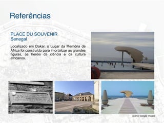 Referências"

PLACE DU SOUVENIR
Senegal
Localizado em Dakar, o Lugar da Memória de
África foi construído para imortalizar as grandes
figuras, os heróis da ciência e da cultura
africanos.




                                                    Acervo Google Images
 