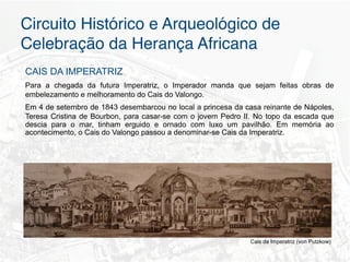 Circuito Histórico e Arqueológico de
Celebração da Herança Africana"
CAIS DA IMPERATRIZ
Para a chegada da futura Imperatriz, o Imperador manda que sejam feitas obras de
embelezamento e melhoramento do Cais do Valongo.
Em 4 de setembro de 1843 desembarcou no local a princesa da casa reinante de Nápoles,
Teresa Cristina de Bourbon, para casar-se com o jovem Pedro II. No topo da escada que
descia para o mar, tinham erguido e ornado com luxo um pavilhão. Em memória ao
acontecimento, o Cais do Valongo passou a denominar-se Cais da Imperatriz.




                                                              Cais da Imperatriz (von Putzkow)
 