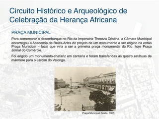 Circuito Histórico e Arqueológico de
Celebração da Herança Africana"
PRAÇA MUNICIPAL
Para comemorar o desembarque no Rio da Imperatriz Thereza Cristina, a Câmara Municipal
encarregou a Academia de Belas-Artes do projeto de um monumento a ser erigido na então
Praça Municipal – local que viria a ser a primeira praça monumental do Rio, hoje Praça
Jornal do Comércio.
Foi erigido um monumento-chafariz em cantaria e foram transferidas as quatro estátuas de
mármore para o Jardim do Valongo.




                                            Praça Municipal (Malta, 1905)
 