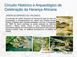 Circuito Histórico e Arqueológico de
Celebração da Herança Africana"
JARDIM SUSPENSO DO VALONGO
A construção do Jardim Suspenso do Valongo foi parte do plano de
remodelação e embelezamento da cidade pelo Prefeito Pereira
Passos, projetado pelo arquiteto-paisagista Luis Rey e inaugurado
em 1906. Ali foram acolhidas as quatro estátuas de mármore
Carrara – Marte, Ceres, Vênus e Juno, remanescentes do
monumento erguido em homenagem ao desembarque da Imperatriz
Thereza Cristina.	
   Hoje, as estátuas encontram-se no Palácio da
Cidade.




                                               Escavação arqueológica – Jardim do Valongo, 1998-2000.
                                                                                    Acervo GP/SUBPC
 