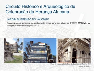 Circuito Histórico e Arqueológico de
Celebração da Herança Africana"
JARDIM SUSPENSO DO VALONGO
Encontra-se em processo de restauração como parte das obras do PORTO MARAVILHA
com previsão de término para 2012.




                                         Obras de restauração da Casa da Guarda e do Mictório - 2011
                                                                                  Acervo GP/SUBPC
 