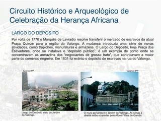 Circuito Histórico e Arqueológico de
Celebração da Herança Africana"
LARGO DO DEPÓSITO
Por volta de 1770 o Marquês de Lavradio resolve transferir o mercado de escravos da atual
Praça Quinze para a região do Valongo. A mudança introduziu uma série de novas
atividades, como trapiches, manufaturas e armazéns. O Largo do Depósito, hoje Praça dos
Estivadores, onde se instalava o “depósito público”, é um exemplo de ponto onde se
concentravam os armazéns dos “negociantes de grosso trato”, que controlavam a maior
parte do comércio negreiro. Em 1831 foi extinto o depósito de escravos na rua do Valongo.


       Acervo IPP                                                                  Acervo IPP




      Largo do Depósito visto do Jardim      O muro ao fundo é o Jardim do Valongo. As rúinas à
      do Valongo.                            direita estão ocupadas pelo Afoxé Filhos de Gandhi.
 