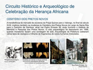 Circuito Histórico e Arqueológico de
 Celebração da Herança Africana"
   CEMITÉRIO DOS PRETOS NOVOS
   A transferência do mercado de escravos da Praça Quinze para o Valongo, no final do século
   XVIII, implicou também na mudança do Cemitério dos Pretos Novos do Largo de Santa Rita
   para o Caminho da Gamboa, atual rua Pedro Ernesto 36, onde funciona o Instituto de
   Memória e Pesquisa dos Pretos Novos. O sítio arqueológico foi descoberto em 1996,
   quando moradores faziam uma sondagem de solo. Arqueólogos da Prefeitura coletaram
   vários tipos de vestígios e milhares de fragmentos de ossos humanos misturados.




Resgate arqueológico.   Entalhes em dentes incisivos centrais
Acervo GP/SUBPC         comuns em populações africanas.
                          Acervo Instituto de Arqueologia Brasileira
                                                                         Rua Pedro Ernesto, 36.
                                                                                  Acervo AGCRJ
 