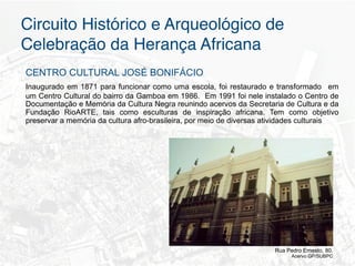 Circuito Histórico e Arqueológico de
Celebração da Herança Africana"
CENTRO CULTURAL JOSÉ BONIFÁCIO
Inaugurado em 1871 para funcionar como uma escola, foi restaurado e transformado em
um Centro Cultural do bairro da Gamboa em 1986. Em 1991 foi nele instalado o Centro de
Documentação e Memória da Cultura Negra reunindo acervos da Secretaria de Cultura e da
Fundação RioARTE, tais como esculturas de inspiração africana. Tem como objetivo
preservar a memória da cultura afro-brasileira, por meio de diversas atividades culturais




                                                                      Rua Pedro Ernesto, 80.
                                                                            Acervo GP/SUBPC
 