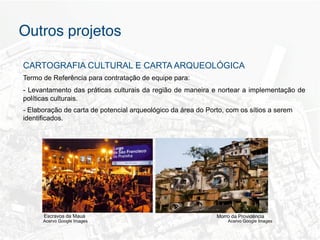 Outros projetos"

CARTOGRAFIA CULTURAL E CARTA ARQUEOLÓGICA
Termo de Referência para contratação de equipe para:
- Levantamento das práticas culturais da região de maneira e nortear a implementação de
políticas culturais.
- Elaboração de carta de potencial arqueológico da área do Porto, com os sítios a serem
identificados.




      Escravos da Mauá                                        Morro da Providência
      Acervo Google Images                                        Acervo Google Images
 