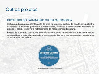 Outros projetos"

CIRCUITOS DO PATRIMÔNIO CULTURAL CARIOCA
Instalação de placas de identificação de bens de interesse cultural da cidade com o objetivo
de valorizar e difundir o patrimônio cultural carioca, estimular o conhecimento da história da
Cidade e, assim, promover o fortalecimento da nossa identidade cultural.
Projeto de educação patrimonial que informa o cidadão carioca da importância da história
de sua cidade e estimula a proteção e conservação dos bens que representam a cultura e o
modo de viver do carioca.




                               Placa de parede em ferro esmaltado
 