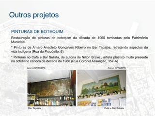 Outros projetos"

PINTURAS DE BOTEQUIM
Restauração de pinturas de botequim da década de 1960 tombadas pelo Patrimônio
Municipal.
* Pinturas de Amaro Anacleto Gonçalves Ribeiro no Bar Tapajós, retratando aspectos da
vida indígena (Rua do Propósito, 6).
* Pinturas no Café e Bar Sulista, de autoria de Nilton Bravo , artista plástico muito presente
no cotidiano carioca da década de 1960 (Rua Coronel Assunção, 357-A)
          Acervo GP/SUBPC                                          Acervo GP/SUBPC




           Bar Tapajós                                          Café e Bar Sulista
 