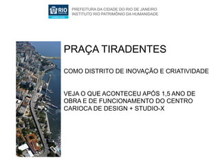 PREFEITURA DA CIDADE DO RIO DE JANEIRO
  INSTITUTO RIO PATRIMÔNIO DA HUMANIDADE




PRAÇA TIRADENTES
COMO DISTRITO DE INOVAÇÃO E CRIATIVIDADE


VEJA O QUE ACONTECEU APÓS 1,5 ANO DE
OBRA E DE FUNCIONAMENTO DO CENTRO
CARIOCA DE DESIGN + STUDIO-X
 