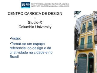 PREFEITURA DA CIDADE DO RIO DE JANEIRO
             INSTITUTO RIO PATRIMÔNIO DA HUMANIDADE



CENTRO CARIOCA DE DESIGN
            +
         Studio-X
    Columbia University


•  isão:
 V
•  ornar-se um espaço
 T
referencial do design e da
criatividade na cidade e no
Brasil
 
