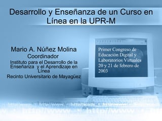 Desarrollo y Enseñanza de un Curso en Línea en la UPR-M Mario A. Núñez Molina Coordinador  Instituto para el Desarrollo de la Enseñanza  y el Aprendizaje en Línea Recinto Universitario de Mayagüez Primer Congreso de Educación Digital y Laboratorios Virtuales 20 y 21 de febrero de 2003 