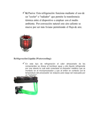  b) Pasiva: Esta refrigeración funciona mediante el uso de
un "cooler" o "radiador" que permite la transferencia
térmica entre el dispositivo a emplear con el medio
ambiente. Por convección natural este aire caliente se
mueve por ser más liviano permitiendo el flujo de aire.
RefrigeraciónLíquida (Watercooling):
 En este tipo de refrigeración el calor almacenado de los
componentes se disipa al bombear agua u otro líquido refrigerante
por una tubería la cual está conectada al disipador metálico que va
montado en el microprocesador y que al entrar en contacto con la
temperatura del procesador se evapora para luego ser evacuada por
un "radiador".
 