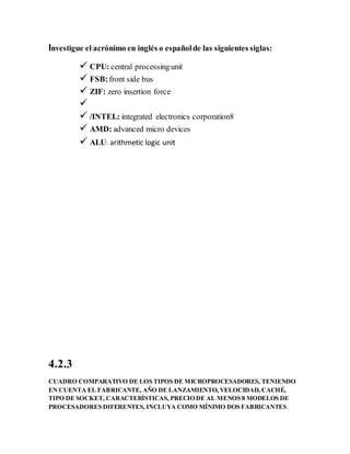 Investigue el acrónimo en inglés o españolde las siguientes siglas:
 CPU: central processingunit
 FSB:front side bus
 ZIF: zero insertion force

 /INTEL: integrated electronics corporation8
 AMD: advanced micro devices
 ALU: arithmetic logic unit
4.2.3
CUADRO COMPARATIVO DE LOS TIPOS DE MICROPROCESADORES, TENIENDO
EN CUENTA EL FABRICANTE, AÑO DE LANZAMIENTO, VELOCIDAD, CACHÉ,
TIPO DE SOCKET, CARACTERÍSTICAS, PRECIO DE AL MENOS 8 MODELOS DE
PROCESADORES DIFERENTES, INCLUYA COMO MÍNIMO DOS FABRICANTES.
 