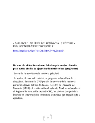 4.2.4 ELABORE UNA LÍNEA DEL TIEMPO CON LA HISTORIA Y
EVOLUCIÓN DEL MICROPROCESADOR
https://prezi.com/view/FE8CtL66PsC9vRK38mmj/
De acuerdo al funcionamiento del microprocesador, describa
paso a paso el clico de ejecución de instrucciones (programas)
Buscar la instrucción en la memoria principal
Se vuelca el valor del contador de programa sobre el bus de
direccione. Entonces la CPU pasa la instrucción de la memoria
principal a través del bus de datos al Registro de Dirección de
Memoria (MAR). A continuación el valor del MAR es colocado en
el Registro de Instrucción Actual (CIR), un circuito que guarda la
instrucción temporalmente de manera que pueda ser decodificada y
ejecutada.
15
 