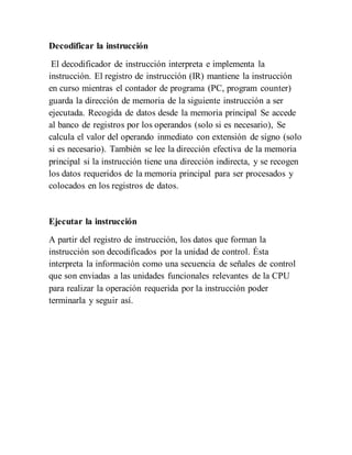 Decodificar la instrucción
El decodificador de instrucción interpreta e implementa la
instrucción. El registro de instrucción (IR) mantiene la instrucción
en curso mientras el contador de programa (PC, program counter)
guarda la dirección de memoria de la siguiente instrucción a ser
ejecutada. Recogida de datos desde la memoria principal Se accede
al banco de registros por los operandos (solo si es necesario), Se
calcula el valor del operando inmediato con extensión de signo (solo
si es necesario). También se lee la dirección efectiva de la memoria
principal si la instrucción tiene una dirección indirecta, y se recogen
los datos requeridos de la memoria principal para ser procesados y
colocados en los registros de datos.
Ejecutar la instrucción
A partir del registro de instrucción, los datos que forman la
instrucción son decodificados por la unidad de control. Ésta
interpreta la información como una secuencia de señales de control
que son enviadas a las unidades funcionales relevantes de la CPU
para realizar la operación requerida por la instrucción poder
terminarla y seguir así.
 