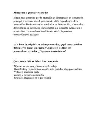 Almacenar o guardar resultados
El resultado generado por la operación es almacenado en la memoria
principal o enviado a un dispositivo de salida dependiendo de la
instrucción. Basándose en los resultados de la operación, el contador
de programa se incrementa para apuntar a la siguiente instrucción o
se actualiza con una dirección diferente donde la próxima
instrucción será recogida
A la hora de adquirir un microprocesador, ¿qué características
deben ser tomadas en cuenta? Cuáles son los tipos de
procesadores actuales. ¿Diga sus características?
Que características deben tener en cuenta
Número de núcleos y frecuencia de trabajo
Overclocking y multihilos sacando más partidos a loa procesadores
Voltaje y memoria cache
Zócalo y memoria compatible
Gráficos integrados en el procesador
 