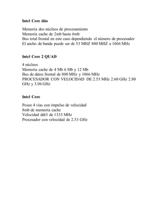 Intel Core dúo
Memoria dos núcleos de procesamiento
Memoria cache de 2mb hasta 6mb
Bus total frontal en este caso dependiendo el número de procesador
El ancho de banda puede ser de 53 MHZ 800 MHZ a 1066 MHz
Intel Core 2 QUAD
4 núcleos
Memoria cache de 4 Mb 6 Mb y 12 Mb
Bus de datos frontal de 800 MHz y 1066 MHz
PROCESADOR CON VELOCIDAD DE 2.53 MHz 2.60 GHz 2.80
GHz y 3.06 GHz
Intel Core
Posee 4 vías con impulso de velocidad
8mb de memoria cache
Velocidad ddr3 de 1333 MHz
Procesador con velocidad de 2.53 GHz
 