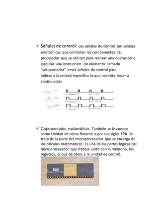  Señales de control: Las señales de control son señales
electrónicas que controlan los componentes del
procesador que se utilizan para realizar una operación o
ejecutar una instrucción. Un elemento llamado
"secuenciador" envía señales de control para
indicar a la unidad específica lo que necesita hacer a
continuación.
 Coprocesador matemático: También se le conoce
como Unidad de coma flotante o por sus siglas FPU. Se
trata de la parte del microprocesador que se encarga de
los cálculos matemáticos. Es una de las partes lógicas del
microprocesador que trabaja junto con la memoria, los
registros, el bus de datos y la unidad de control.
 