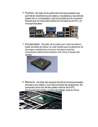  Puertos: Se trata de la parte del microprocesadorque
permite la transferencia de datos y resultados a las demás
partes de un computador,esto es posible por la conexión
directa que se crea entre todos los circuitos de la PC y el
microprocesador.
 Encapsulado: Se trata de la parte que cubre la oblea o
parte sensible de silicio, la cual impide que se deteriore,le
da mayor resistenciay a la vez da paso a que los
conectores externosse enlacen a la micro a través del
zócalo.
 Memoria: Se trata del espacio donde el microprocesador
accede a sus datos y sus instrucciones de programas. Se
presenta como una de las partes interna de la PC,
encargada de brindar un área de trabajo para la micro.
 