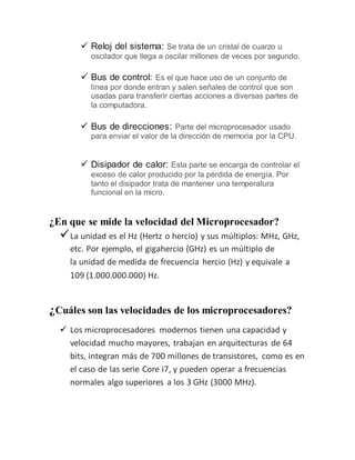  Reloj del sistema: Se trata de un cristal de cuarzo u
oscilador que llega a oscilar millones de veces por segundo.
 Bus de control: Es el que hace uso de un conjunto de
línea por donde entran y salen señales de control que son
usadas para transferir ciertas acciones a diversas partes de
la computadora.
 Bus de direcciones: Parte del microprocesador usado
para enviar el valor de la dirección de memoria por la CPU.
 Disipador de calor: Esta parte se encarga de controlar el
exceso de calor producido por la pérdida de energía. Por
tanto el disipador trata de mantener una temperatura
funcional en la micro.
¿En que se mide la velocidad del Microprocesador?
La unidad es el Hz (Hertz o hercio) y sus múltiplos: MHz, GHz,
etc. Por ejemplo, el gigahercio (GHz) es un múltiplo de
la unidad de medida de frecuencia hercio (Hz) y equivale a
109 (1.000.000.000) Hz.
¿Cuáles son las velocidades de los microprocesadores?
 Los microprocesadores modernos tienen una capacidad y
velocidad mucho mayores, trabajan en arquitecturas de 64
bits, integran más de 700 millones de transistores, como es en
el caso de las serie Core i7, y pueden operar a frecuencias
normales algo superiores a los 3 GHz (3000 MHz).
 