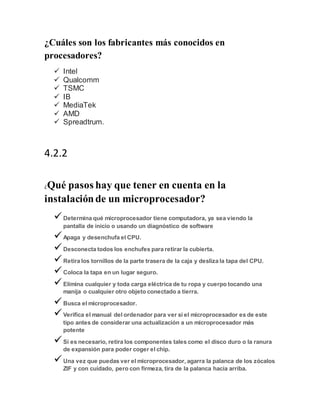 ¿Cuáles son los fabricantes más conocidos en
procesadores?
 Intel
 Qualcomm
 TSMC
 IB
 MediaTek
 AMD
 Spreadtrum.
4.2.2
¿Qué pasos hay que tener en cuenta en la
instalaciónde un microprocesador?
Determina qué microprocesador tiene computadora, ya sea viendo la
pantalla de inicio o usando un diagnóstico de software
Apaga y desenchufa el CPU.
Desconecta todos los enchufes para retirar la cubierta.
Retira los tornillos de la parte trasera de la caja y desliza la tapa del CPU.
Coloca la tapa en un lugar seguro.
Elimina cualquier y toda carga eléctrica de tu ropa y cuerpo tocando una
manija o cualquier otro objeto conectado a tierra.
Busca el microprocesador.
Verifica el manual del ordenador para ver si el microprocesador es de este
tipo antes de considerar una actualización a un microprocesador más
potente
Si es necesario, retira los componentes tales como el disco duro o la ranura
de expansión para poder coger el chip.
Una vez que puedas ver el microprocesador, agarra la palanca de los zócalos
ZIF y con cuidado, pero con firmeza, tira de la palanca hacia arriba.
 