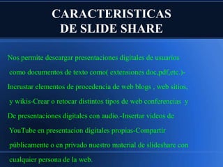 CARACTERISTICAS
DE SLIDE SHARE
Nos permite descargar presentaciones digitales de usuarios
como documentos de texto como( extensiones doc,pdf,etc.)Incrustar elementos de procedencia de web blogs , web sitios,
y wikis-Crear o retocar distintos tipos de web conferencias y
De presentaciones digitales con audio.-Insertar videos de
YouTube en presentacion digitales propias-Compartir
públicamente o en privado nuestro material de slideshare con

cualquier persona de la web.

 
