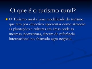 O que é o turismo rural?
   O Turismo rural é uma modalidade do turismo
    que tem por objectivo apresentar como atracção
    as plantações e culturas em áreas onde as
    mesmas, porventura, sirvam de referência
    internacional no chamado agro negócio.
 