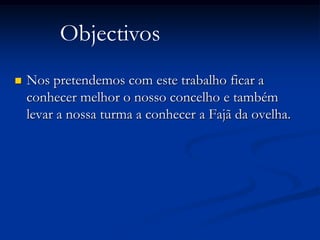 Objectivos
   Nos pretendemos com este trabalho ficar a
    conhecer melhor o nosso concelho e também
    levar a nossa turma a conhecer a Fajã da ovelha.
 