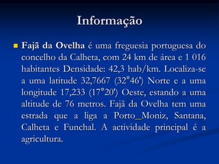 Informação
   Fajã da Ovelha é uma freguesia portuguesa do
    concelho da Calheta, com 24 km de área e 1 016
    habitantes Densidade: 42,3 hab/km. Localiza-se
    a uma latitude 32,7667 (32°46') Norte e a uma
    longitude 17,233 (17°20') Oeste, estando a uma
    altitude de 76 metros. Fajã da Ovelha tem uma
    estrada que a liga a Porto Moniz, Santana,
    Calheta e Funchal. A actividade principal é a
    agricultura.
 