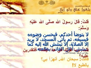 قلتُ :  قالَ رسولُ الله صَلَّى الله عَلَيْهِ وَسَلَّمَ :   لا يتوضأ أحدكم ،  فيحسن وضوءه فيسبغه ،  ثم يأتي المسجد ،  لا يريد إلا الصلاة ،  إلا تبشش الله إليه كما يتبشش أهل الغائب بطلعته . رواه ابن خزيمة  وصححه الألباني . قالَتْ :  سبحان الله .  أتهزأ بي؟ بالطبع لا ! قلتُ :  وما قولك في هذا أيضا؟ أفتقدرين عليه؟ 