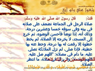 قلتُ :  قالَ رسولَ الله صَلَّى الله عَلَيْهِ وَسَلَّمَ :   صلاة الرجل في الجماعة تضعف على صلاته في بيته وفي سوقه خمسا وعشرين درجة ،  وذلك أنه ،  إذا توضأ فأحسن الوضوء ،  ثم خرج إلى المسجد ،  لا يخرجه إلا الصلاة ،  لم يخط خطوة إلا رفعت له بها درجة ،  وحط عنه بها خطيئة ،  فإذا صلى ،  لم تزل الملائكة تصلي عليه ،  ما دام في مصلاه :   ” اللهم صل عليه .   اللهم ارحمه “ .   ولا يزال في صلاة ،  ما انتظر الصلاة .   رواه البخاري ومسلم وأبو داود والترمذي وابن ماجه باختصار   ومالك في الموطأ  وصححه الألباني . قالَتْ :  أعطني شيئا أطيقه، وأقدر عليه !!! قلتُ :  أفتضمنين لي ذلك كله؟ 