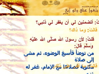 قلتُ :  أتضمنين لي أن يغفر لي ذنبي؟ قالَتْ :  وما ذاك؟ قلتُ :  لأن رسولَ الله صَلَّى الله عَلَيْهِ وَسَلَّمَ قالَ :   من توضأ فأسبغ الوضوء ،  ثم مشى إلى صلاة  مكتوبة فصلاها مع الإمام ،  غفر له ذنبه .   رواه ابن خزيمة   وصححه الألباني قالَتْ :  ما أقدر على ذلك . 