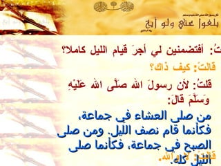 قلتُ :  أفتضمنين لي أجرَ قيام الليل كاملا؟ قالَتْ :  كيف ذاك؟ قلتُ :  لأن رسولَ الله صَلَّى الله عَلَيْهِ وَسَلَّمَ قالَ :   من صلى العشاء في جماعة ،  فكأنما قام نصف الليل .   ومن صلى الصبح في جماعة ،  فكأنما صلى الليل كله . رواه مالك ومسلم واللفظ له وأبو داود قالَتْ :  لا والله . 