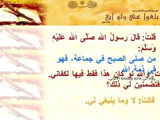 قلتُ :  قالَ رسولُ الله صَلَّى الله عَلَيْهِ وَسَلَّمَ :  من صلى الصبح في جماعة ،  فهو في ذمة الله   رواه ابن ماجه  وصححه الألباني . قالَتْ :  لا وما ينبغي لي . قلتُ :  والله لو كان هذا فقط فيها لكفاني . أفتضمنين لي ذلك؟  