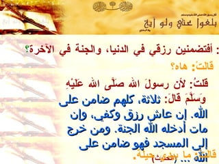 قلتُ :  أفتضمنين رزقي في الدنيا، والجنة في الآخرة ؟ قالَتْ :  هاه؟ قلتُ :  لأن رسولَ الله صَلَّى الله عَلَيْهِ وَسَلَّمَ قالَ :   ثلاثة ،  كلهم ضامن على الله .   إن عاش رزق وكفي ،  وإن مات أدخله الله الجنة .  ومن خرج إلى المسجد فهو ضامن على الله  ...  ( الحديث )   رواه أبو داود وابن حبان في صحيحه  وصححه الألباني . قالَتْ :  ما بيدي حيلة . 