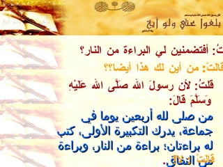 قلتُ :  أفتضمنين لي البراءة من النار؟ قالَتْ :  من أين لك هذا أيضا؟؟ قلتُ :  لأن رسولَ الله صَلَّى الله عَلَيْهِ وَسَلَّمَ قالَ :   من صلى لله أربعين يوما في جماعة ،  يدرك التكبيرة الأولى ،  كتب له براءتان ؛  براءة من النار ،  وبراءة من النفاق .   رواه الترمذي  وحسنه الألباني . قالَتْ  :  لا ! 