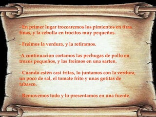 - En primer lugar trocearemos los pimientos en tiras finas, y la cebolla en trocitos muy pequeños. - Freimos la verdura, y la retiramos. A continuacion cortamos las pechugas de pollo en trozos pequeños, y las freimos en una sarten. Cuando estén casi fritas, lo juntamos con la verdura, un poco de sal, el tomate frito y unas gotitas de tabasco. - Removemos todo y lo presentamos en una fuente . 