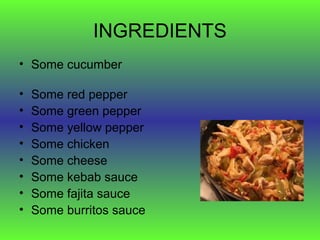 INGREDIENTS
• Some cucumber

•   Some red pepper
•   Some green pepper
•   Some yellow pepper
•   Some chicken
•   Some cheese
•   Some kebab sauce
•   Some fajita sauce
•   Some burritos sauce
 