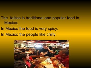 The fajitas is traditional and popular food in
  Mexico.
In Mexico the food is very spicy.
In Mexico the people like chilly.
 